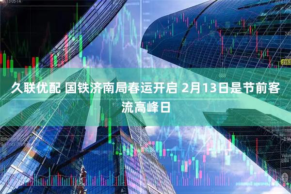 久联优配 国铁济南局春运开启 2月13日是节前客流高峰日