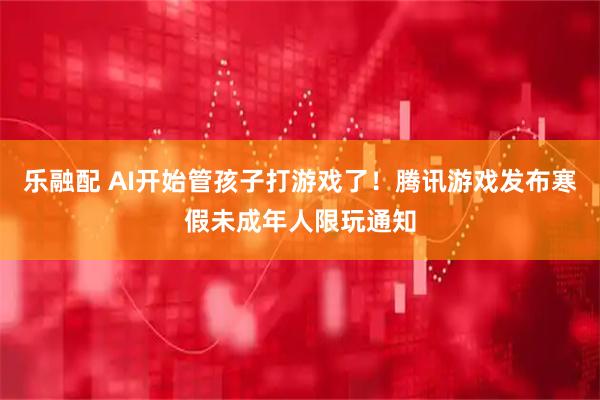 乐融配 AI开始管孩子打游戏了！腾讯游戏发布寒假未成年人限玩通知