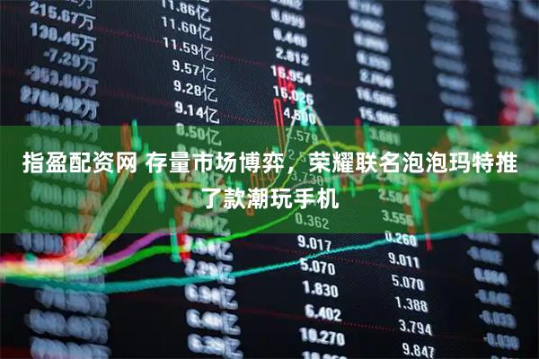 指盈配资网 存量市场博弈，荣耀联名泡泡玛特推了款潮玩手机