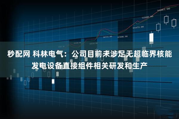 秒配网 科林电气：公司目前未涉足无超临界核能发电设备直接组件相关研发和生产