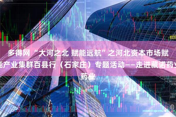 多得网 “大河之北 赋能远航”之河北资本市场赋能产业集群百县行（石家庄）专题活动——走进藏诺药业