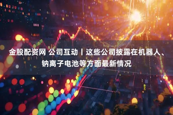 金股配资网 公司互动丨这些公司披露在机器人、钠离子电池等方面最新情况