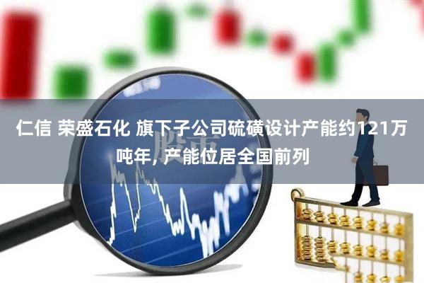 仁信 荣盛石化 旗下子公司硫磺设计产能约121万吨年, 产能位居全国前列