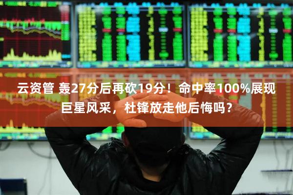 云资管 轰27分后再砍19分！命中率100%展现巨星风采，杜锋放走他后悔吗？