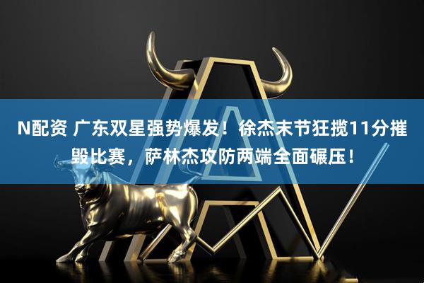 N配资 广东双星强势爆发！徐杰末节狂揽11分摧毁比赛，萨林杰攻防两端全面碾压！