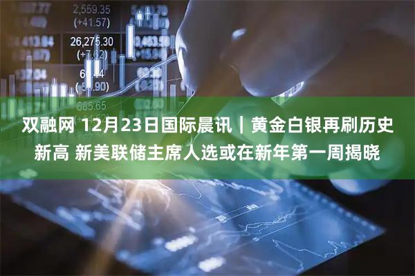 双融网 12月23日国际晨讯｜黄金白银再刷历史新高 新美联储主席人选或在新年第一周揭晓