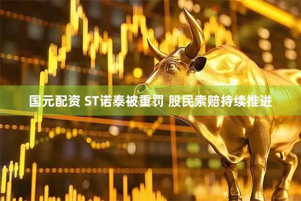 国元配资 ST诺泰被重罚 股民索赔持续推进
