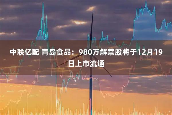 中联亿配 青岛食品：980万解禁股将于12月19日上市流通