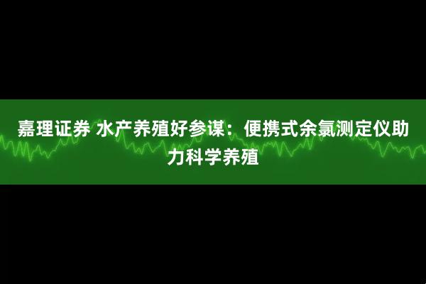 嘉理证券 水产养殖好参谋：便携式余氯测定仪助力科学养殖
