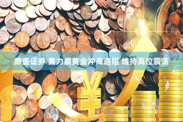 鼎盛证券 黄力晨黄金冲高遇阻 维持高位震荡