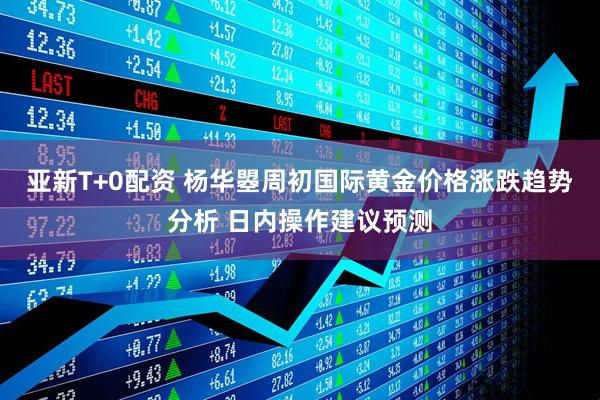 亚新T+0配资 杨华曌周初国际黄金价格涨跌趋势分析 日内操作建议预测