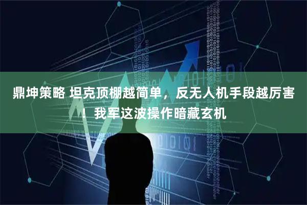 鼎坤策略 坦克顶棚越简单，反无人机手段越厉害！我军这波操作暗藏玄机