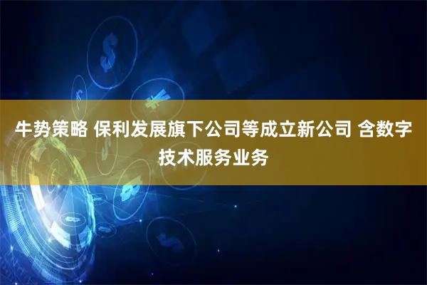 牛势策略 保利发展旗下公司等成立新公司 含数字技术服务业务