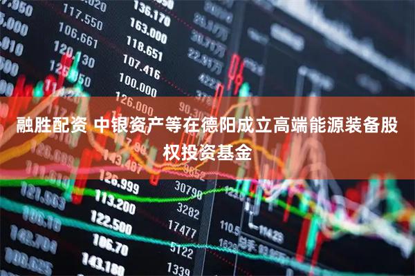 融胜配资 中银资产等在德阳成立高端能源装备股权投资基金