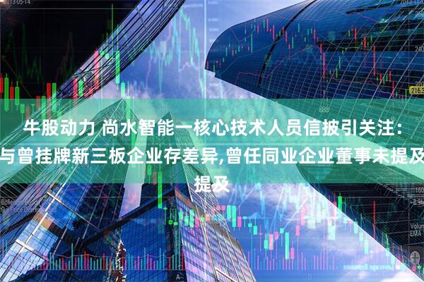 牛股动力 尚水智能一核心技术人员信披引关注：与曾挂牌新三板企业存差异,曾任同业企业董事未提及