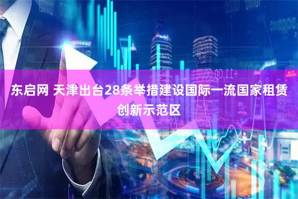 东启网 天津出台28条举措建设国际一流国家租赁创新示范区