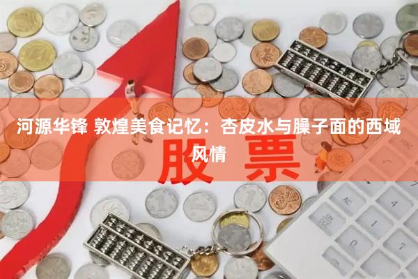 河源华锋 敦煌美食记忆：杏皮水与臊子面的西域风情