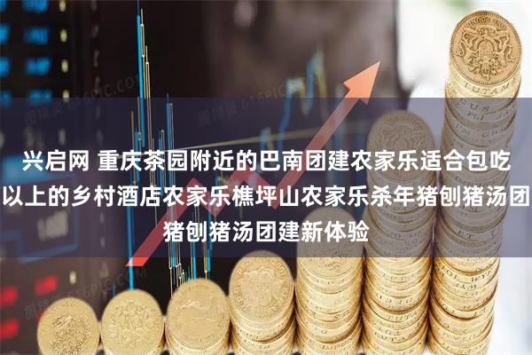 兴启网 重庆茶园附近的巴南团建农家乐适合包吃住一百人以上的乡村酒店农家乐樵坪山农家乐杀年猪刨猪汤团建新体验