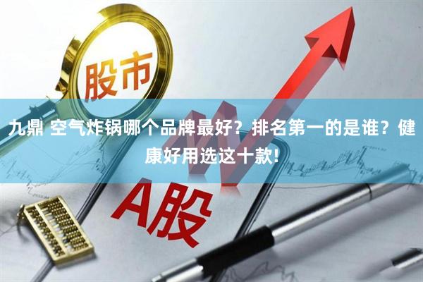 九鼎 空气炸锅哪个品牌最好？排名第一的是谁？健康好用选这十款!