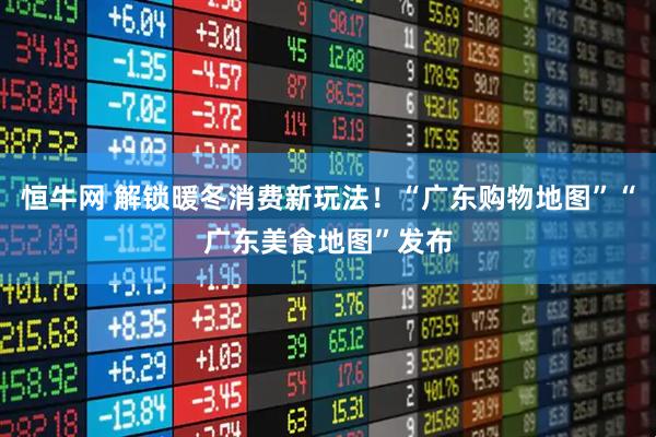 恒牛网 解锁暖冬消费新玩法！“广东购物地图”“广东美食地图”发布
