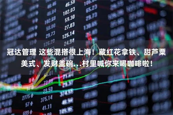 冠达管理 这些混搭很上海！藏红花拿铁、甜芦粟美式、发财盖碗…村里喊你来喝咖啡啦！