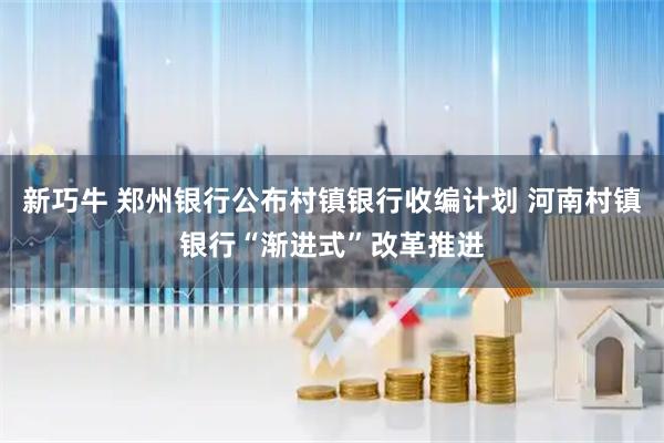 新巧牛 郑州银行公布村镇银行收编计划 河南村镇银行“渐进式”改革推进
