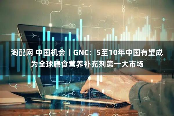 淘配网 中国机会｜GNC：5至10年中国有望成为全球膳食营养补充剂第一大市场