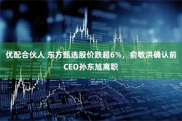 优配合伙人 东方甄选股价跌超6%，俞敏洪确认前CEO孙东旭离职