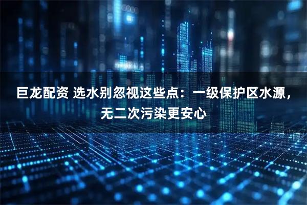 巨龙配资 选水别忽视这些点：一级保护区水源，无二次污染更安心