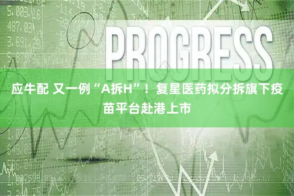 应牛配 又一例“A拆H”！复星医药拟分拆旗下疫苗平台赴港上市