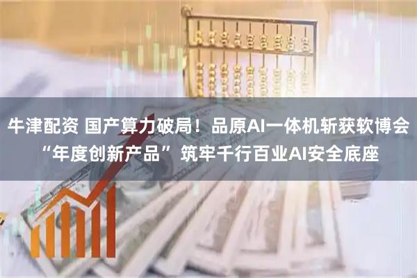 牛津配资 国产算力破局！品原AI一体机斩获软博会“年度创新产品” 筑牢千行百业AI安全底座