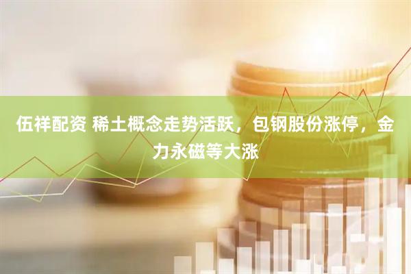 伍祥配资 稀土概念走势活跃，包钢股份涨停，金力永磁等大涨