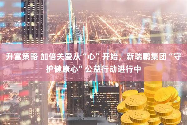 升富策略 加倍关爱从“心”开始，新瑞鹏集团“守护健康心”公益行动进行中