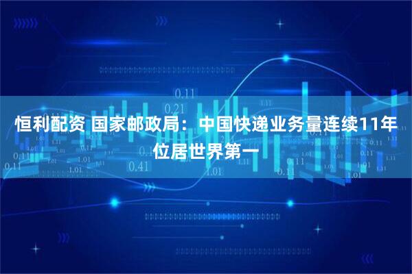 恒利配资 国家邮政局：中国快递业务量连续11年位居世界第一