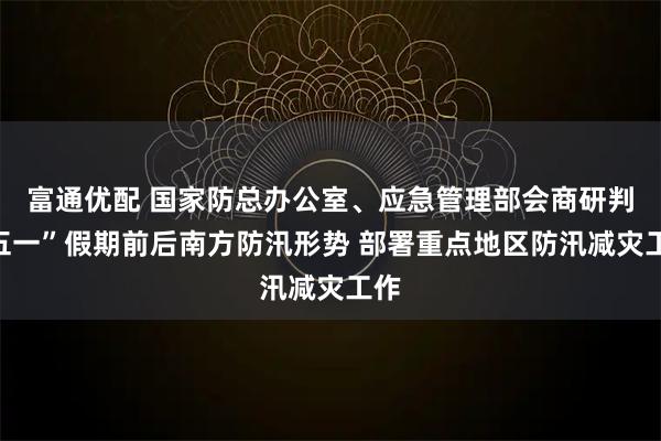 富通优配 国家防总办公室、应急管理部会商研判“五一”假期前后南方防汛形势 部署重点地区防汛减灾工作