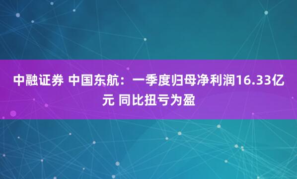 中融证券 中国东航：一季度归母净利润16.33亿元 同比扭亏为盈