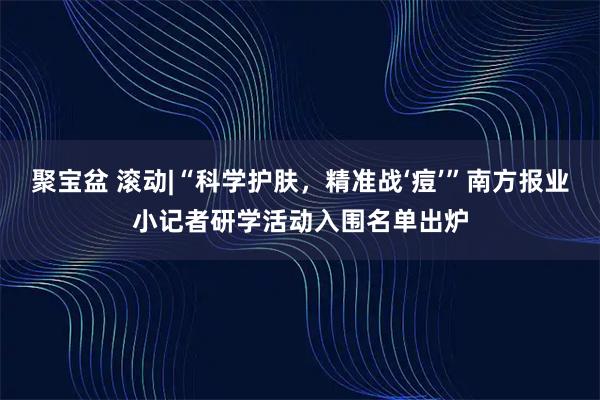 聚宝盆 滚动|“科学护肤，精准战‘痘’”南方报业小记者研学活动入围名单出炉