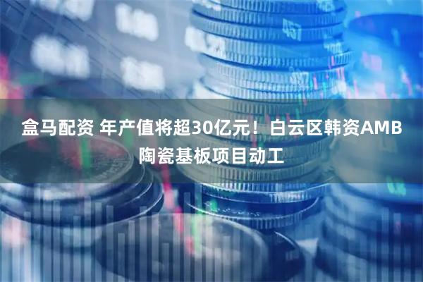 盒马配资 年产值将超30亿元！白云区韩资AMB陶瓷基板项目动工